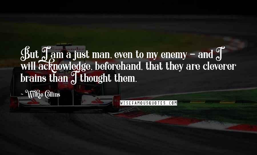 Wilkie Collins Quotes: But I am a just man, even to my enemy - and I will acknowledge, beforehand, that they are cleverer brains than I thought them.