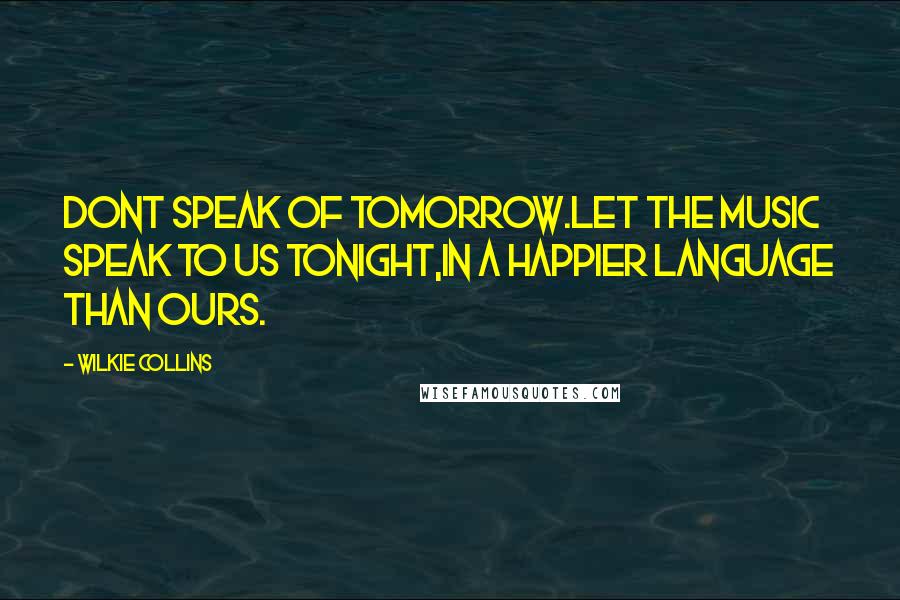 Wilkie Collins Quotes: Dont speak of tomorrow.Let the music speak to us tonight,in a happier language than ours.