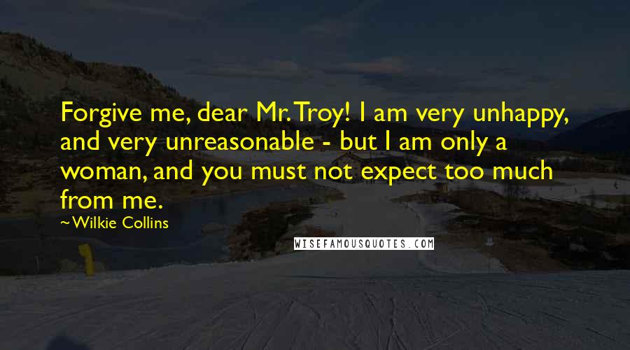 Wilkie Collins Quotes: Forgive me, dear Mr. Troy! I am very unhappy, and very unreasonable - but I am only a woman, and you must not expect too much from me.