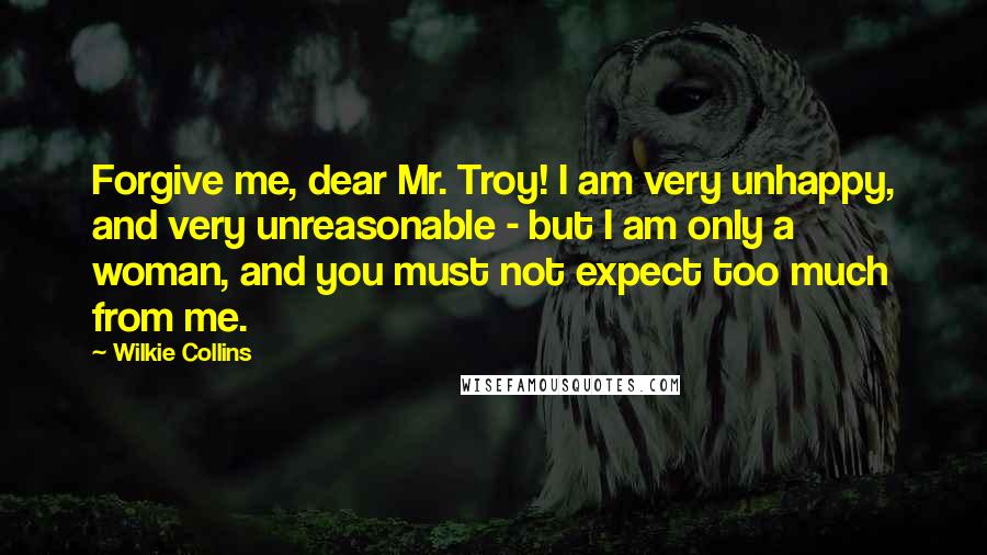 Wilkie Collins Quotes: Forgive me, dear Mr. Troy! I am very unhappy, and very unreasonable - but I am only a woman, and you must not expect too much from me.