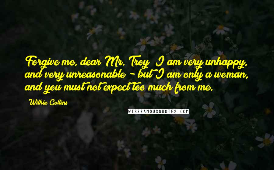 Wilkie Collins Quotes: Forgive me, dear Mr. Troy! I am very unhappy, and very unreasonable - but I am only a woman, and you must not expect too much from me.