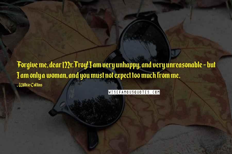 Wilkie Collins Quotes: Forgive me, dear Mr. Troy! I am very unhappy, and very unreasonable - but I am only a woman, and you must not expect too much from me.