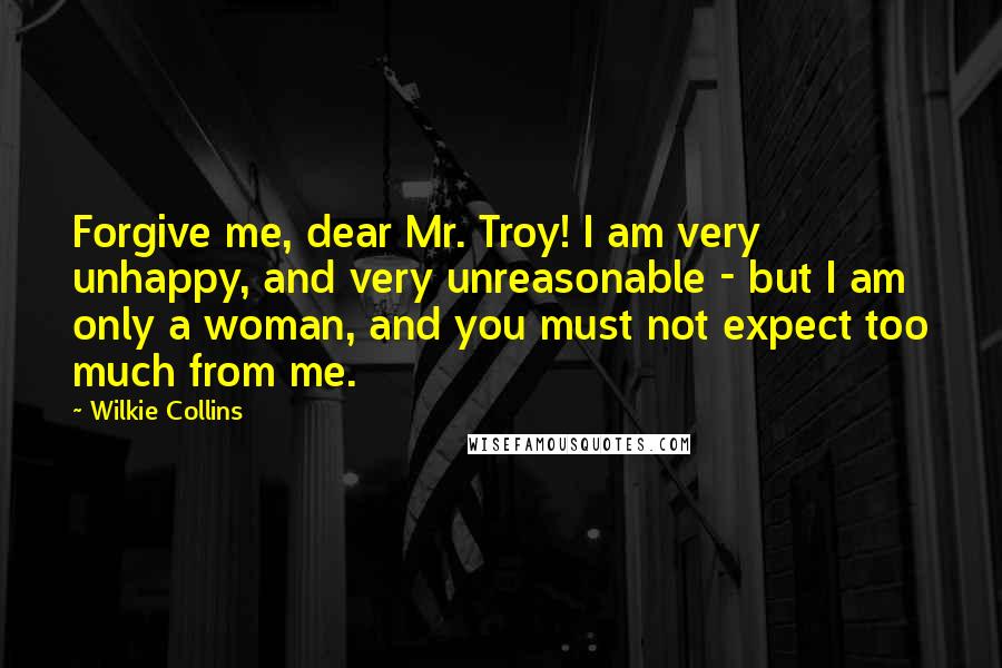 Wilkie Collins Quotes: Forgive me, dear Mr. Troy! I am very unhappy, and very unreasonable - but I am only a woman, and you must not expect too much from me.