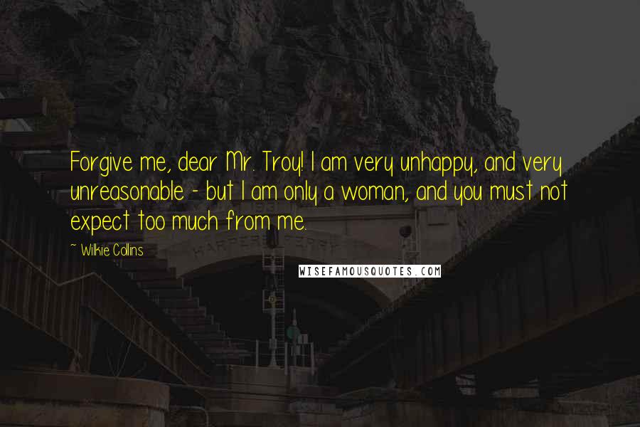 Wilkie Collins Quotes: Forgive me, dear Mr. Troy! I am very unhappy, and very unreasonable - but I am only a woman, and you must not expect too much from me.