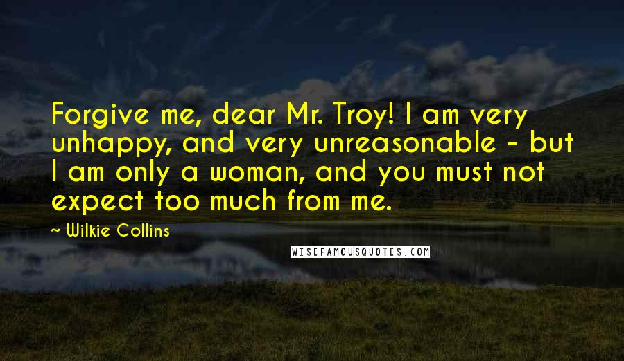 Wilkie Collins Quotes: Forgive me, dear Mr. Troy! I am very unhappy, and very unreasonable - but I am only a woman, and you must not expect too much from me.