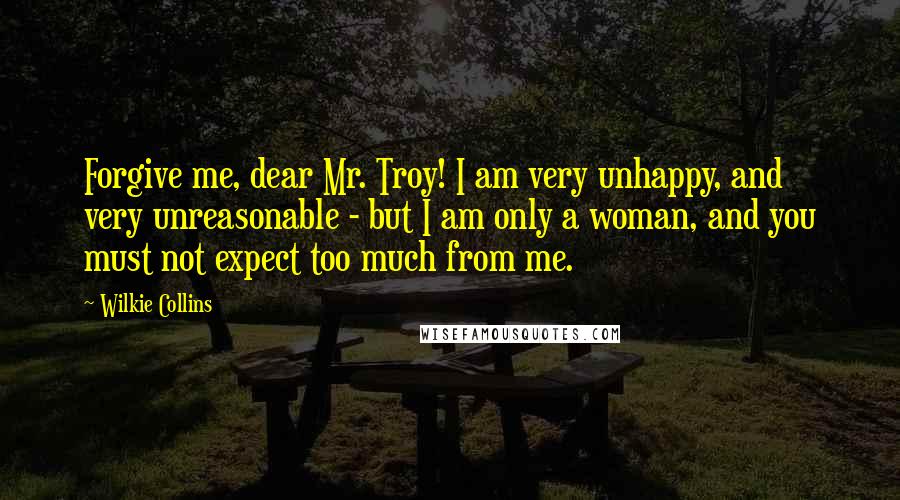 Wilkie Collins Quotes: Forgive me, dear Mr. Troy! I am very unhappy, and very unreasonable - but I am only a woman, and you must not expect too much from me.