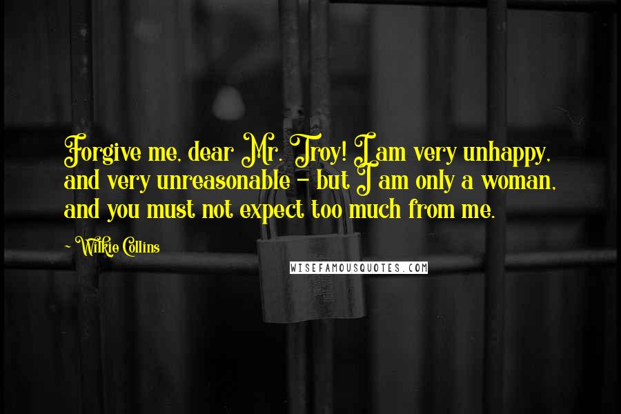 Wilkie Collins Quotes: Forgive me, dear Mr. Troy! I am very unhappy, and very unreasonable - but I am only a woman, and you must not expect too much from me.