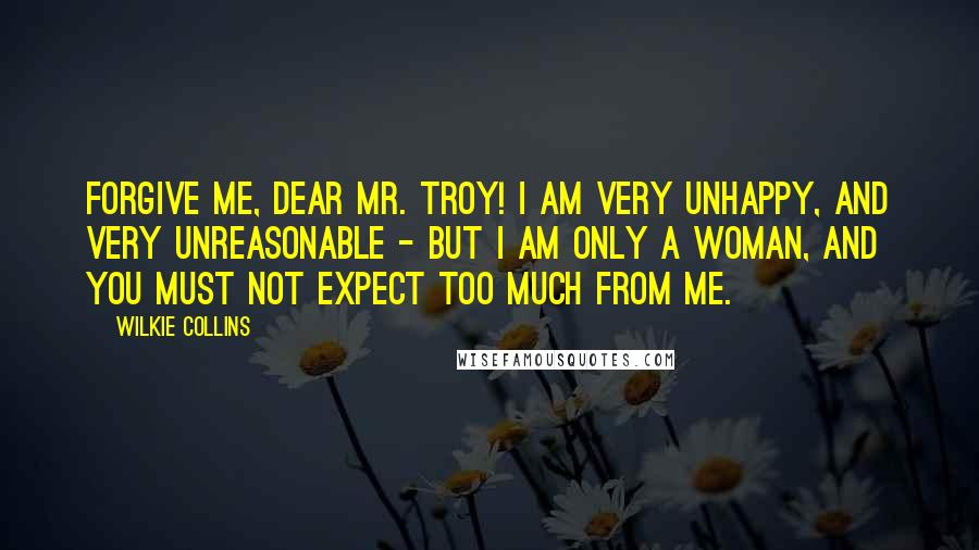 Wilkie Collins Quotes: Forgive me, dear Mr. Troy! I am very unhappy, and very unreasonable - but I am only a woman, and you must not expect too much from me.