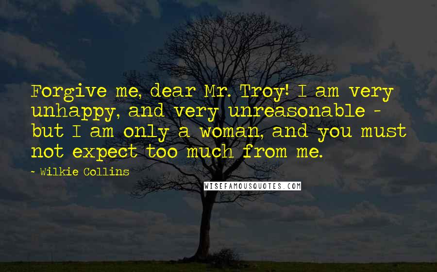 Wilkie Collins Quotes: Forgive me, dear Mr. Troy! I am very unhappy, and very unreasonable - but I am only a woman, and you must not expect too much from me.