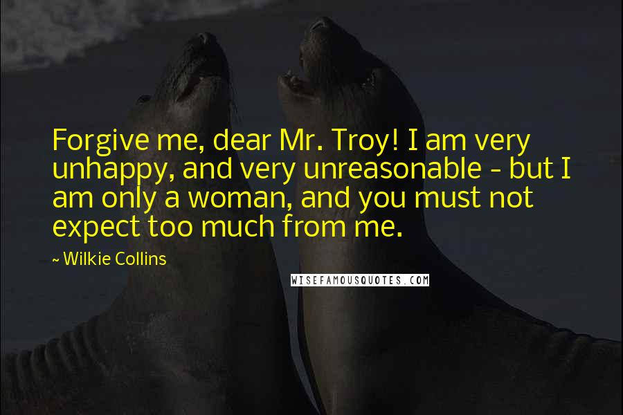 Wilkie Collins Quotes: Forgive me, dear Mr. Troy! I am very unhappy, and very unreasonable - but I am only a woman, and you must not expect too much from me.