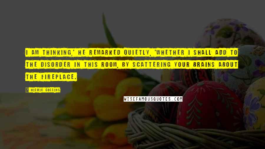 Wilkie Collins Quotes: I am thinking,' he remarked quietly, 'whether I shall add to the disorder in this room, by scattering your brains about the fireplace.