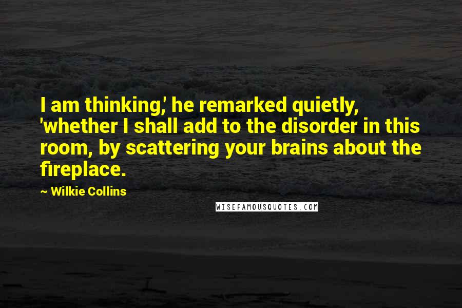 Wilkie Collins Quotes: I am thinking,' he remarked quietly, 'whether I shall add to the disorder in this room, by scattering your brains about the fireplace.