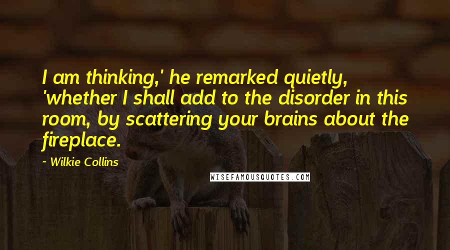 Wilkie Collins Quotes: I am thinking,' he remarked quietly, 'whether I shall add to the disorder in this room, by scattering your brains about the fireplace.