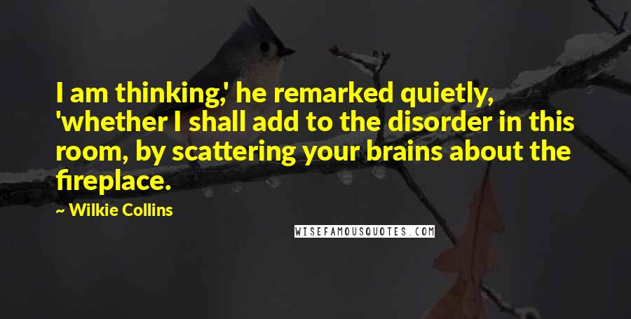 Wilkie Collins Quotes: I am thinking,' he remarked quietly, 'whether I shall add to the disorder in this room, by scattering your brains about the fireplace.