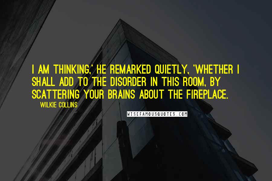 Wilkie Collins Quotes: I am thinking,' he remarked quietly, 'whether I shall add to the disorder in this room, by scattering your brains about the fireplace.