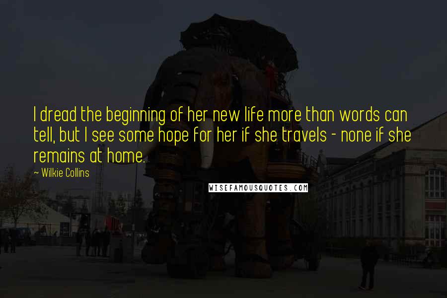 Wilkie Collins Quotes: I dread the beginning of her new life more than words can tell, but I see some hope for her if she travels - none if she remains at home.