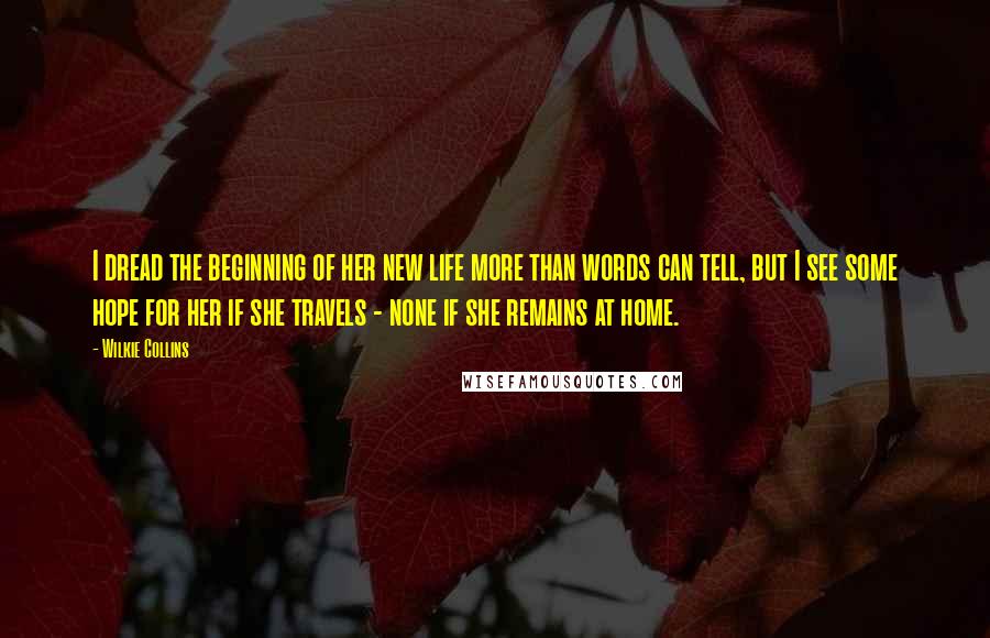 Wilkie Collins Quotes: I dread the beginning of her new life more than words can tell, but I see some hope for her if she travels - none if she remains at home.