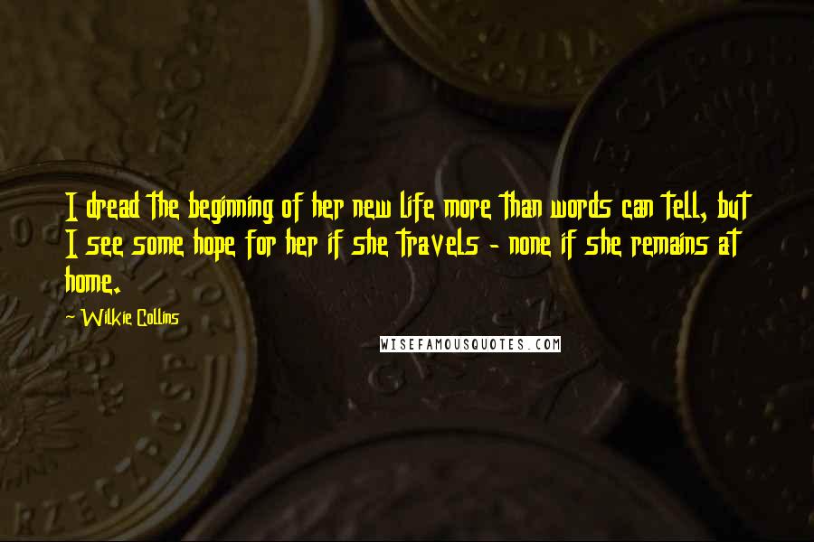 Wilkie Collins Quotes: I dread the beginning of her new life more than words can tell, but I see some hope for her if she travels - none if she remains at home.