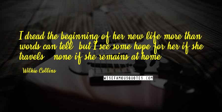 Wilkie Collins Quotes: I dread the beginning of her new life more than words can tell, but I see some hope for her if she travels - none if she remains at home.