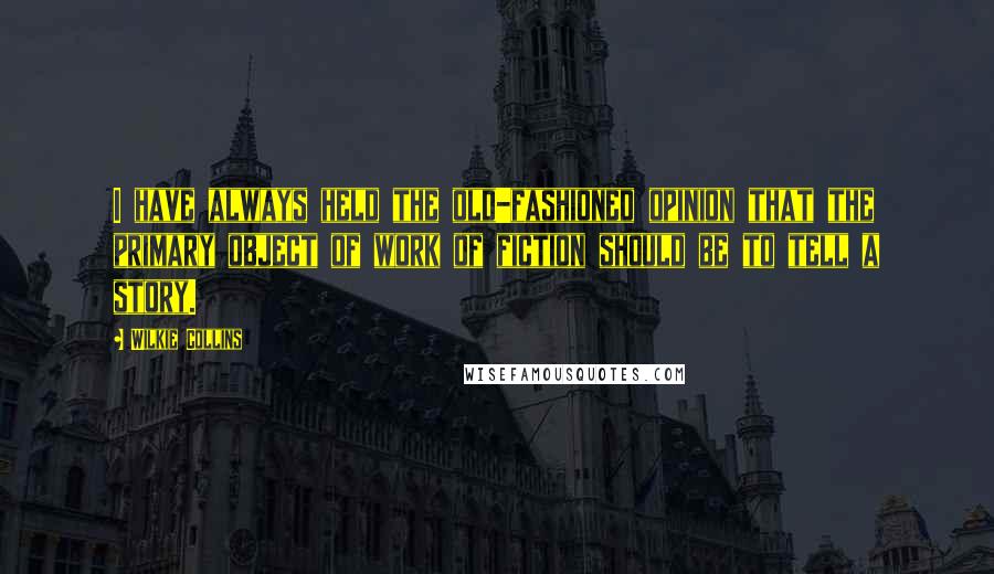 Wilkie Collins Quotes: I have always held the old-fashioned opinion that the primary object of work of fiction should be to tell a story.