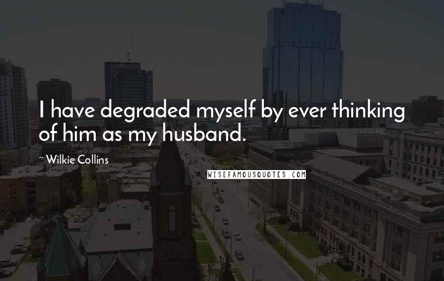 Wilkie Collins Quotes: I have degraded myself by ever thinking of him as my husband.