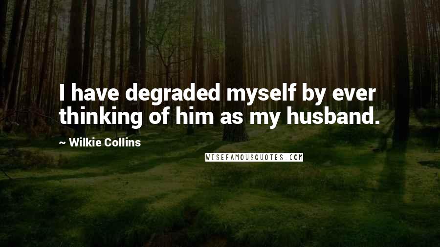 Wilkie Collins Quotes: I have degraded myself by ever thinking of him as my husband.