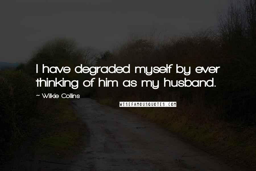 Wilkie Collins Quotes: I have degraded myself by ever thinking of him as my husband.