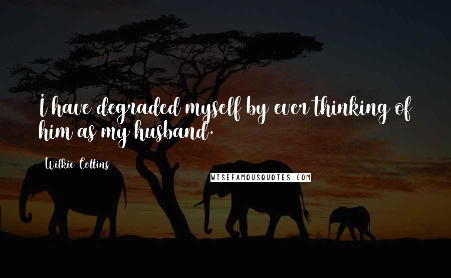 Wilkie Collins Quotes: I have degraded myself by ever thinking of him as my husband.