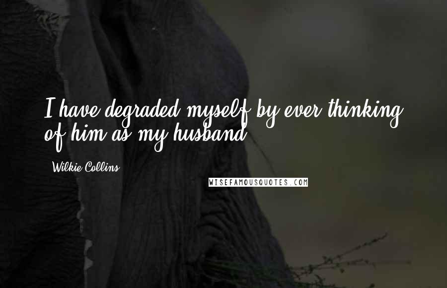 Wilkie Collins Quotes: I have degraded myself by ever thinking of him as my husband.