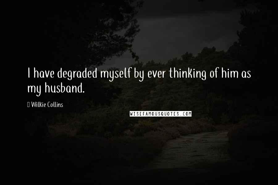 Wilkie Collins Quotes: I have degraded myself by ever thinking of him as my husband.