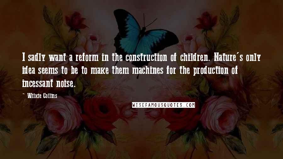 Wilkie Collins Quotes: I sadly want a reform in the construction of children. Nature's only idea seems to be to make them machines for the production of incessant noise.