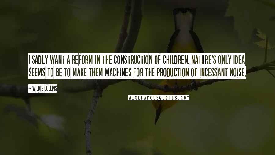 Wilkie Collins Quotes: I sadly want a reform in the construction of children. Nature's only idea seems to be to make them machines for the production of incessant noise.