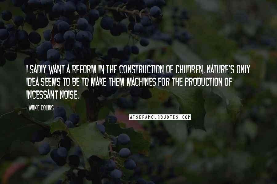 Wilkie Collins Quotes: I sadly want a reform in the construction of children. Nature's only idea seems to be to make them machines for the production of incessant noise.