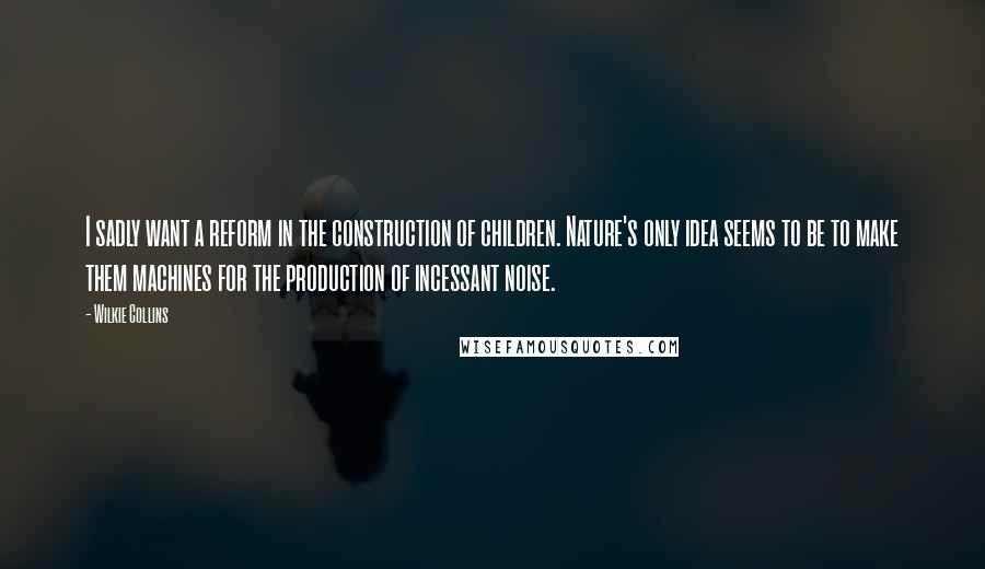 Wilkie Collins Quotes: I sadly want a reform in the construction of children. Nature's only idea seems to be to make them machines for the production of incessant noise.