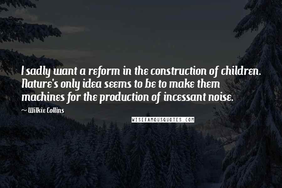 Wilkie Collins Quotes: I sadly want a reform in the construction of children. Nature's only idea seems to be to make them machines for the production of incessant noise.