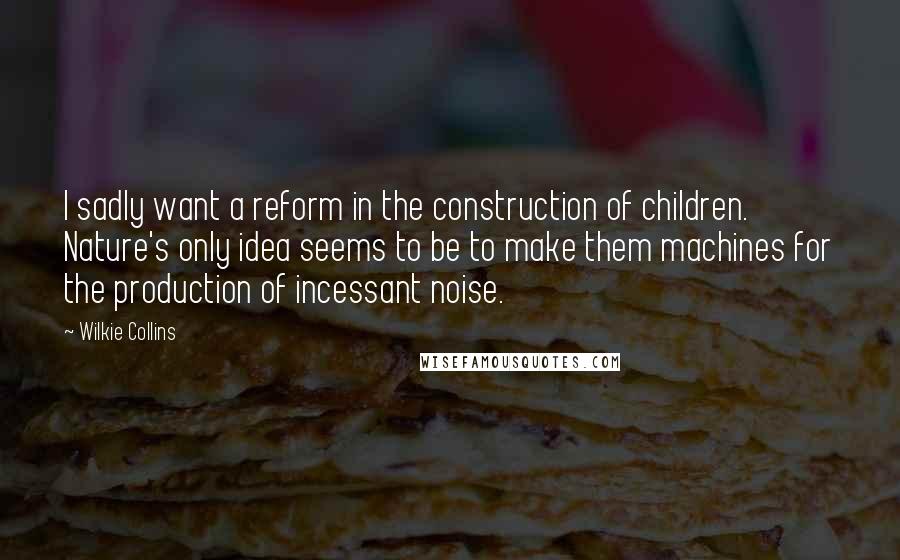 Wilkie Collins Quotes: I sadly want a reform in the construction of children. Nature's only idea seems to be to make them machines for the production of incessant noise.