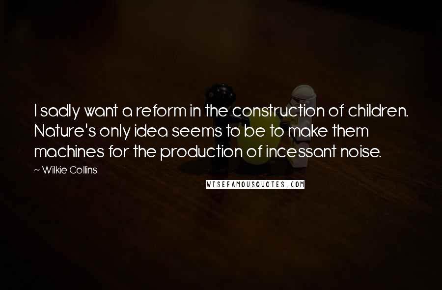Wilkie Collins Quotes: I sadly want a reform in the construction of children. Nature's only idea seems to be to make them machines for the production of incessant noise.