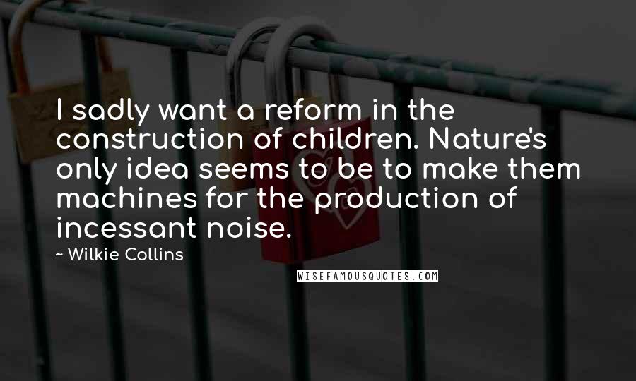 Wilkie Collins Quotes: I sadly want a reform in the construction of children. Nature's only idea seems to be to make them machines for the production of incessant noise.