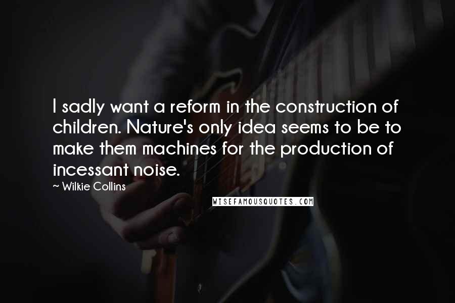 Wilkie Collins Quotes: I sadly want a reform in the construction of children. Nature's only idea seems to be to make them machines for the production of incessant noise.