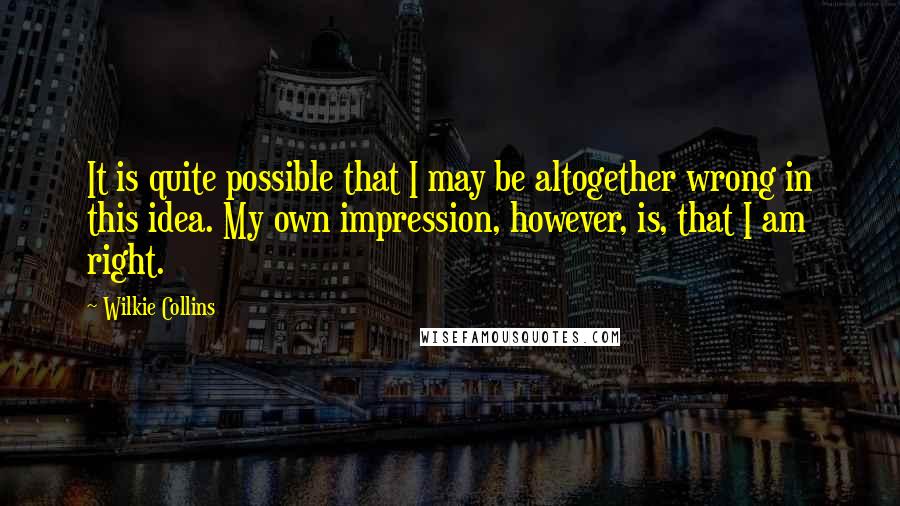 Wilkie Collins Quotes: It is quite possible that I may be altogether wrong in this idea. My own impression, however, is, that I am right.