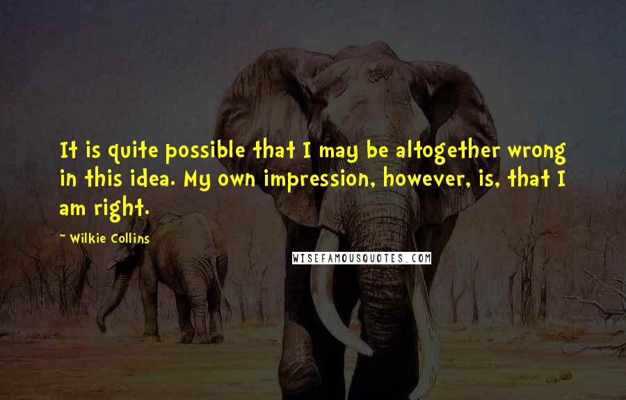 Wilkie Collins Quotes: It is quite possible that I may be altogether wrong in this idea. My own impression, however, is, that I am right.