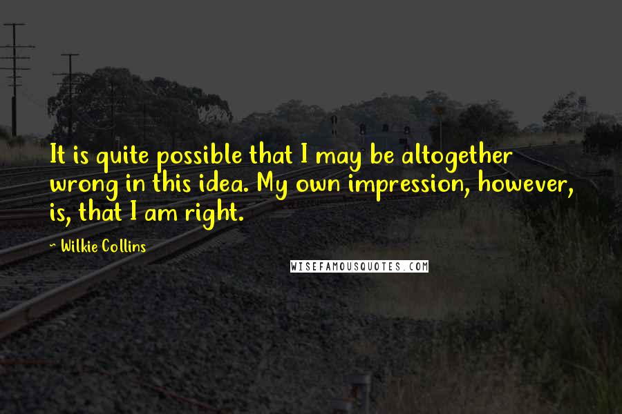 Wilkie Collins Quotes: It is quite possible that I may be altogether wrong in this idea. My own impression, however, is, that I am right.