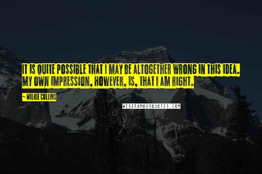 Wilkie Collins Quotes: It is quite possible that I may be altogether wrong in this idea. My own impression, however, is, that I am right.