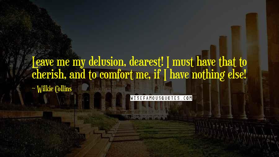 Wilkie Collins Quotes: Leave me my delusion, dearest! I must have that to cherish, and to comfort me, if I have nothing else!