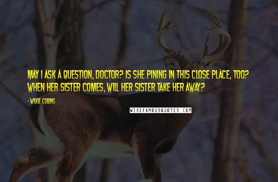 Wilkie Collins Quotes: May I ask a question, doctor? Is she pining in this close place, too? When her sister comes, will her sister take her away?