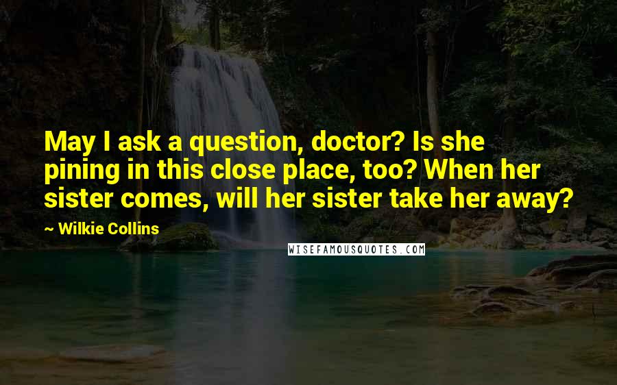 Wilkie Collins Quotes: May I ask a question, doctor? Is she pining in this close place, too? When her sister comes, will her sister take her away?
