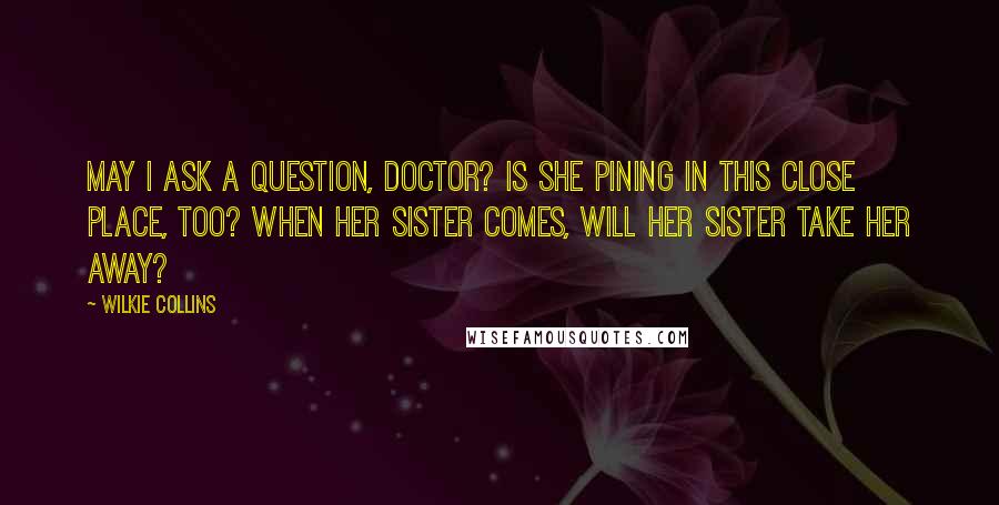 Wilkie Collins Quotes: May I ask a question, doctor? Is she pining in this close place, too? When her sister comes, will her sister take her away?