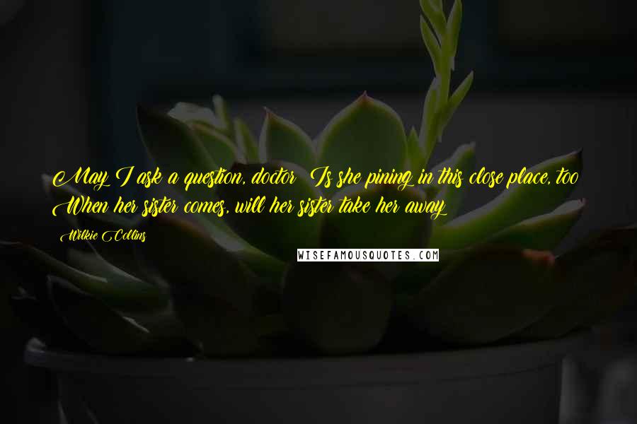 Wilkie Collins Quotes: May I ask a question, doctor? Is she pining in this close place, too? When her sister comes, will her sister take her away?