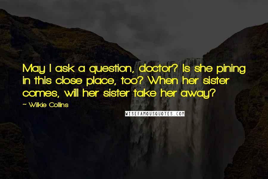 Wilkie Collins Quotes: May I ask a question, doctor? Is she pining in this close place, too? When her sister comes, will her sister take her away?