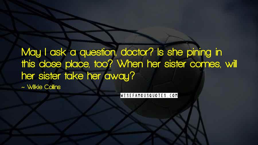 Wilkie Collins Quotes: May I ask a question, doctor? Is she pining in this close place, too? When her sister comes, will her sister take her away?